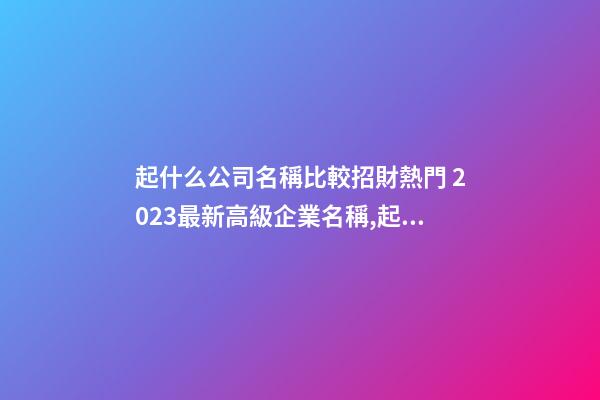 起什么公司名稱比較招財熱門 2023最新高級企業名稱,起名之家-第1張-公司起名-玄機派